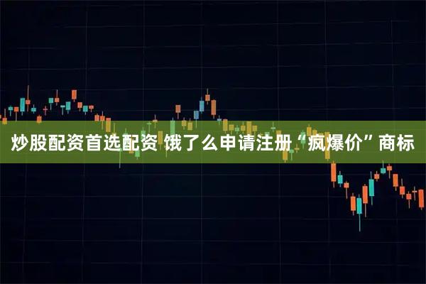 炒股配资首选配资 饿了么申请注册“疯爆价”商标