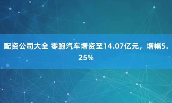 配资公司大全 零跑汽车增资至14.07亿元，增幅5.25%