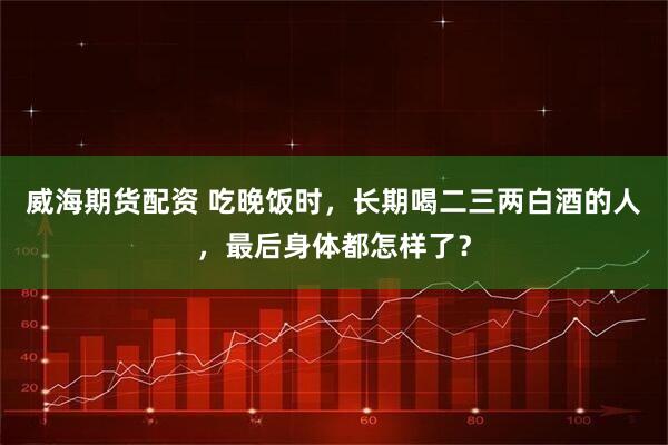 威海期货配资 吃晚饭时，长期喝二三两白酒的人，最后身体都怎样了？