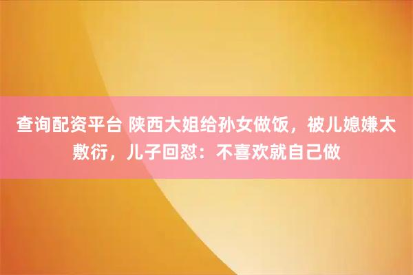查询配资平台 陕西大姐给孙女做饭，被儿媳嫌太敷衍，儿子回怼：不喜欢就自己做