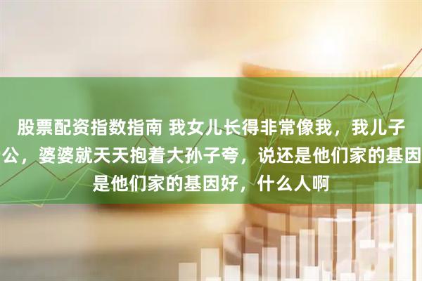 股票配资指数指南 我女儿长得非常像我，我儿子长得特像我老公，婆婆就天天抱着大孙子夸，说还是他们家的基因好，什么人啊