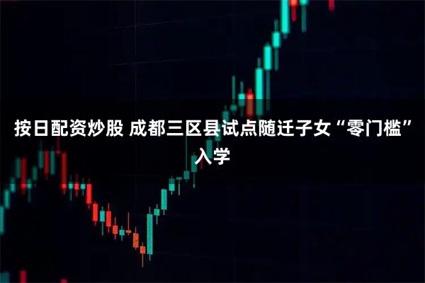 按日配资炒股 成都三区县试点随迁子女“零门槛”入学