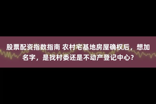 股票配资指数指南 农村宅基地房屋确权后，想加名字，是找村委还是不动产登记中心？