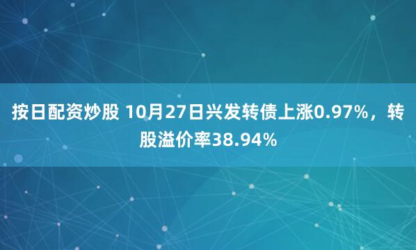 按日配资炒股 10月27日兴发转债上涨0.97%，转股溢价率38.94%