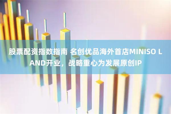 股票配资指数指南 名创优品海外首店MINISO LAND开业，战略重心为发展原创IP