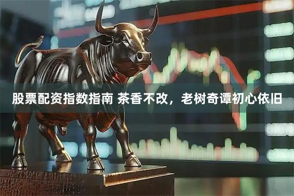 股票配资指数指南 茶香不改，老树奇谭初心依旧