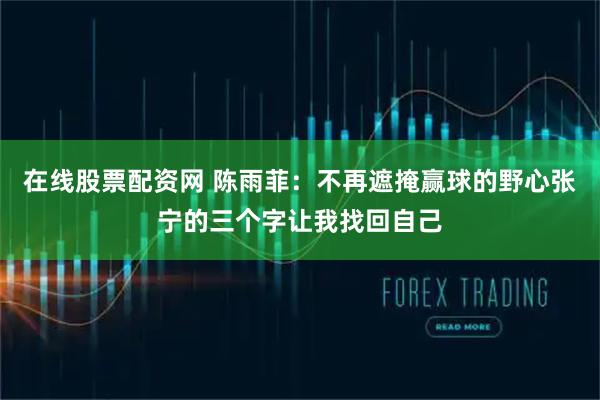 在线股票配资网 陈雨菲：不再遮掩赢球的野心张宁的三个字让我找回自己